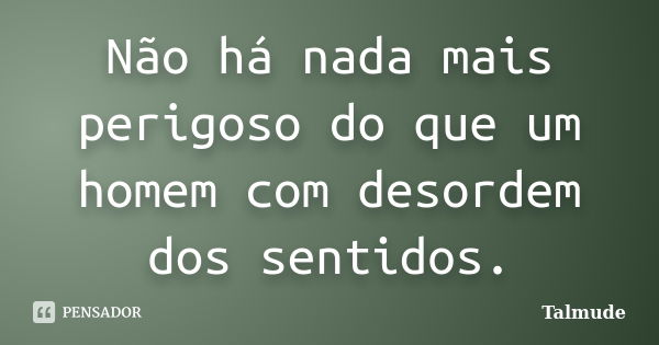 Não há nada mais perigoso do que um homem com desordem dos sentidos.... Frase de Talmude.