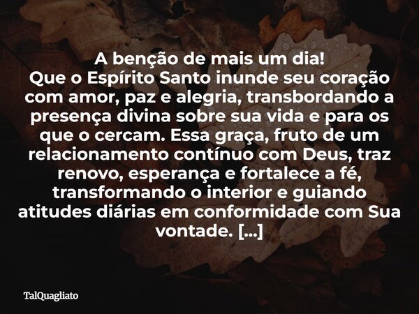 A benção de mais um dia! Que o Espírito Santo inunde seu coração com amor, paz e alegria, transbordando a presença divina sobre sua vida e para os que o cercam.... Frase de TalQuagliato.