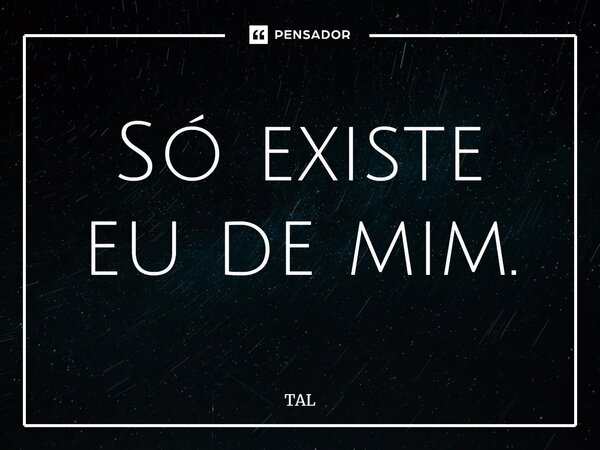 Só existe eu de mim.... Frase de TAL.