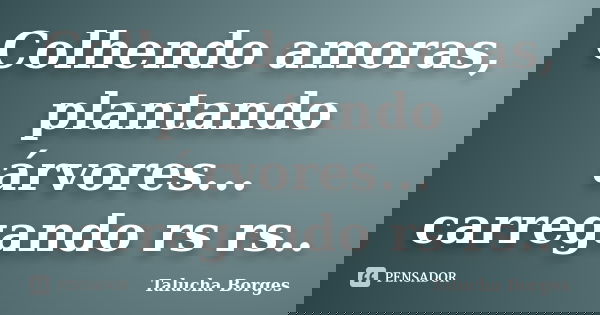 Colhendo amoras, plantando árvores... carregando rs rs..... Frase de Talucha Borges.