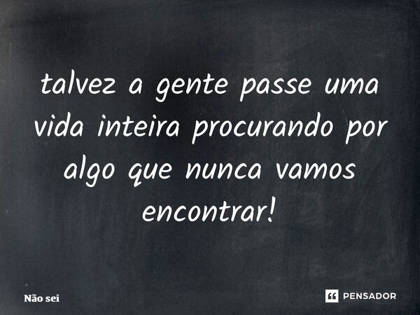 ⁠talvez a gente passe uma vida inteira procurando por algo que nunca vamos encontrar!... Frase de não sei.