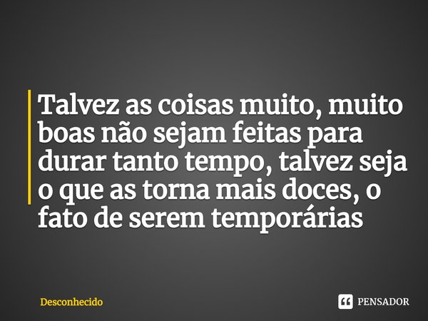 ⁠Talvez as coisas muito, muito boas não sejam feitas para durar tanto tempo, talvez seja o que as torna mais doces, o fato de serem temporárias