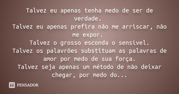 Talvez eu apenas tenha medo de ser de verdade. Talvez eu apenas prefira não me arriscar, não me expor. Talvez o grosso esconda o sensível. Talvez os palavrões s... Frase de Anônimo.