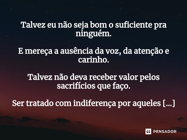 Talvez eu não seja bom o suficiente pra ninguém. E mereça a ausência da voz, da atenção e carinho. Talvez não deva receber valor pelos sacrifícios que faço. Ser