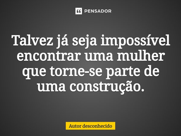 Talvez já seja impossível encontrar uma mulher que torne-se parte de uma construção.... Frase de Autor desconhecido.
