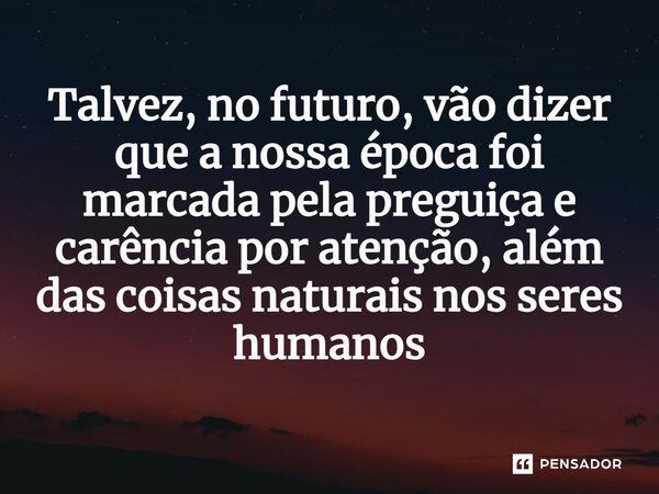 ⁠Talvez, no futuro, vão dizer que a nossa época foi marcada pela preguiça e carência por atenção, além das coisas naturais nos seres humanos