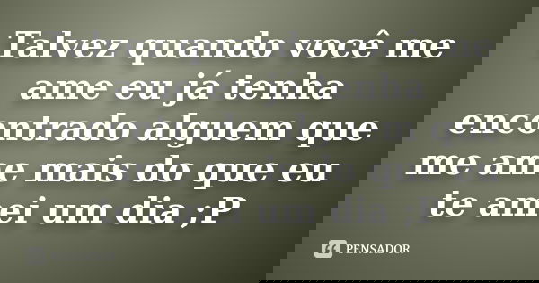 Talvez quando você me ame eu já tenha encontrado alguem que me ame mais do que eu te amei um dia ;P