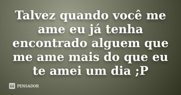 Talvez quando você me ame eu já tenha encontrado alguem que me ame mais do que eu te amei um dia ;P