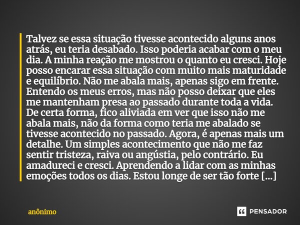 Talvez se essa situação tivesse acontecido alguns anos atrás, eu teria desabado. Isso poderia acabar com o meu dia. A minha reação me mostrou o quanto eu cresci... Frase de Anônimo.