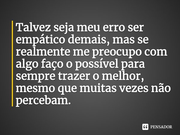 Talvez seja meu erro ser empático demais, mas se realmente me preocupo com algo faço o possível para sempre trazer o melhor, mesmo que muitas vezes não percebam