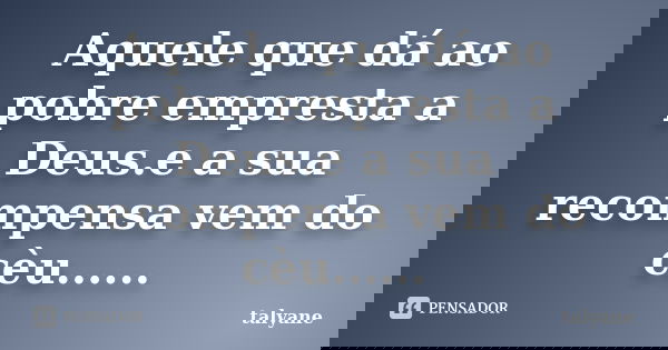 Aquele que dá ao pobre empresta a Deus.e a sua recompensa vem do cèu......... Frase de talyane.