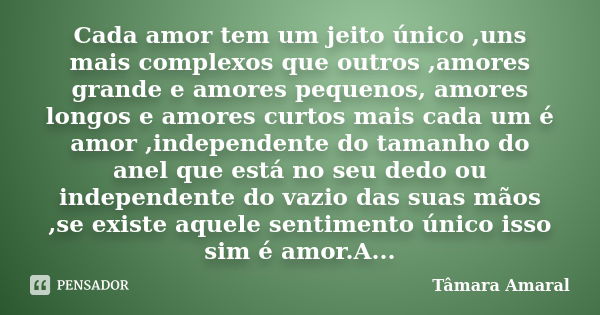 Cada amor tem um jeito único ,uns mais complexos que outros ,amores grande e amores pequenos, amores longos e amores curtos mais cada um é amor ,independente do... Frase de Tâmara Amaral.