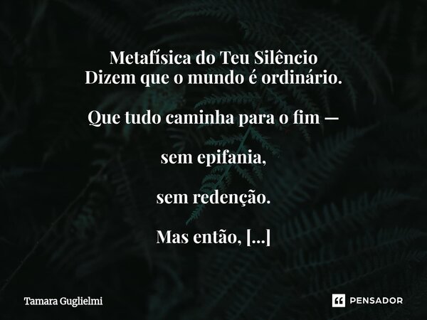 ⁠Metafísica do Teu Silêncio Dizem que o mundo é ordinário. Que tudo caminha para o fim — sem epifania, sem redenção. Mas então, num entardecer sem pressa, teus ... Frase de Tamara Guglielmi.