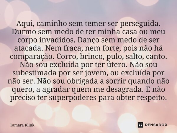 Aqui, caminho sem temer ser perseguida. Durmo sem medo de ter minha casa ou meu corpo invadidos. Danço sem medo de ser atacada. Nem fraca, nem forte, pois não ... Frase de Tamara Klink.