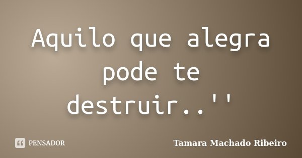 Aquilo que alegra pode te destruir..''... Frase de Tamara Machado Ribeiro.