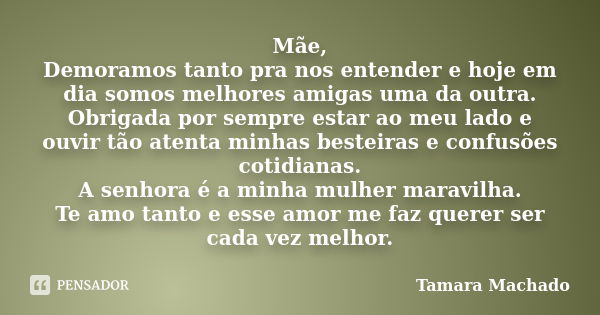 Mãe, Demoramos tanto pra nos entender e hoje em dia somos melhores amigas uma da outra. Obrigada por sempre estar ao meu lado e ouvir tão atenta minhas besteira... Frase de Tamara Machado.