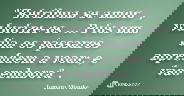 "Retribua se amor , valorize-os ... Pois um dia os pàssaros aprendem a voar; e vão embora".... Frase de Tamara Miuuka.
