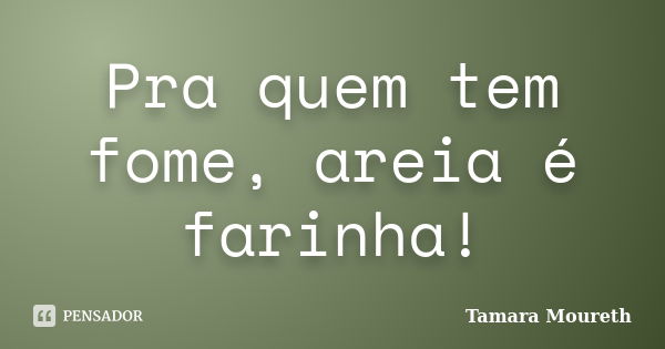 Pra quem tem fome, areia é farinha!... Frase de Tamara Moureth.