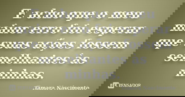 E acho que o meu maior erro foi esperar que suas ações fossem semelhantes às minhas.... Frase de Tamara Nascimento.