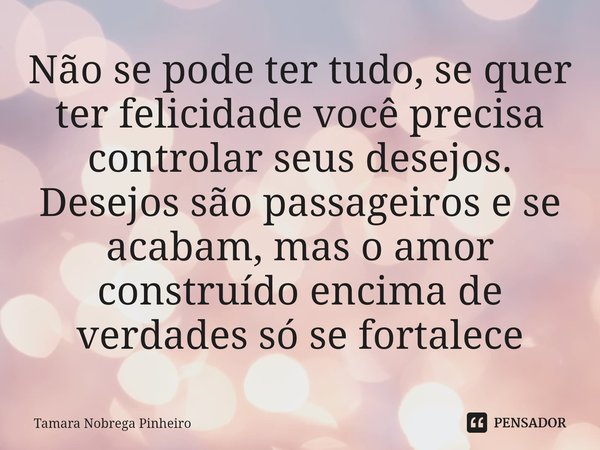 ⁠Não se pode ter tudo, se quer ter felicidade você precisa controlar seus desejos. Desejos são passageiros e se acabam, mas o amor construído encima de verdades... Frase de Tamara Nobrega Pinheiro.