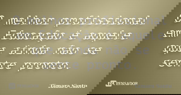 O melhor profissional em Educação é aquele que ainda não se sente pronto.... Frase de Tamara Santu.