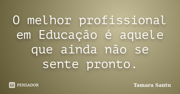 O melhor profissional em Educação é aquele que ainda não se sente pronto.... Frase de Tamara Santu.