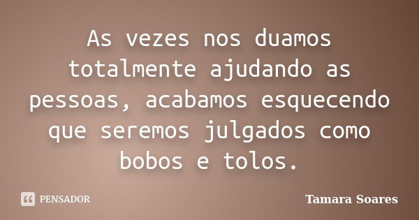 As vezes nos duamos totalmente ajudando as pessoas, acabamos esquecendo que seremos julgados como bobos e tolos.... Frase de Tamara Soares.