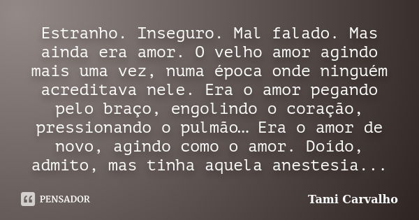 Estranho. Inseguro. Mal falado. Mas ainda era amor. O velho amor agindo mais uma vez, numa época onde ninguém acreditava nele. Era o amor pegando pelo braço, en... Frase de Tami Carvalho.