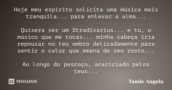 Hoje meu espírito solicita uma música mais tranquila... para enlevar a alma... Quisera ser um Stradivarius... e tu, o músico que me tocas... minha cabeça iria r... Frase de Tamie Angela.