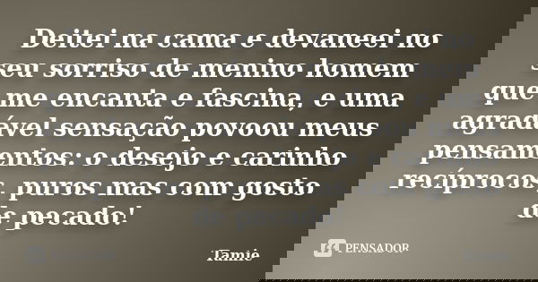Deitei na cama e devaneei no seu sorriso de menino homem que me encanta e fascina, e uma agradável sensação povoou meus pensamentos: o desejo e carinho recíproc... Frase de Tamie.