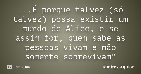 ...É porque talvez (só talvez) possa existir um mundo de Alice, e se assim for, quem sabe as pessoas vivam e não somente sobrevivam"... Frase de Tamires Aguiar.