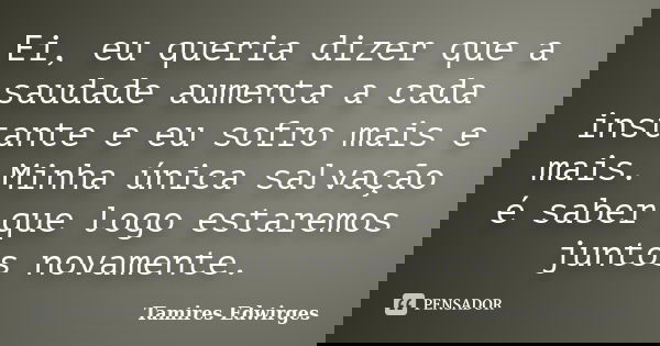 Ei, eu queria dizer que a saudade aumenta a cada instante e eu sofro mais e mais. Minha única salvação é saber que logo estaremos juntos novamente.... Frase de Tamires Edwirges.