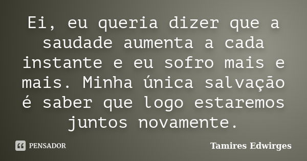 Ei, eu queria dizer que a saudade aumenta a cada instante e eu sofro mais e mais. Minha única salvação é saber que logo estaremos juntos novamente.... Frase de Tamires Edwirges.