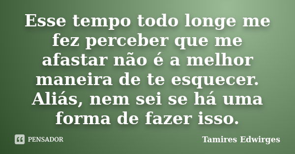 Esse tempo todo longe me fez perceber que me afastar não é a melhor maneira de te esquecer. Aliás, nem sei se há uma forma de fazer isso.... Frase de Tamires Edwirges.