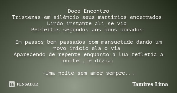 Doce Encontro Tristezas em silêncio seus martirios encerrados Lindo instante ali se via Perfeitos segundos aos bons bocados Em passos bem passados com mansuetud... Frase de Tamires Lima.