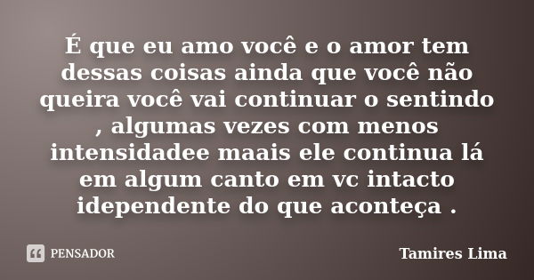 É que eu amo você e o amor tem dessas coisas ainda que você não queira você vai continuar o sentindo , algumas vezes com menos intensidadee maais ele continua l... Frase de Tamires Lima.