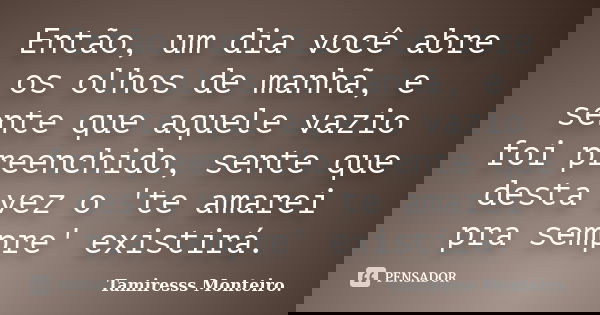 Então, um dia você abre os olhos de manhã, e sente que aquele vazio foi preenchido, sente que desta vez o 'te amarei pra sempre' existirá.... Frase de Tamiresss Monteiro.