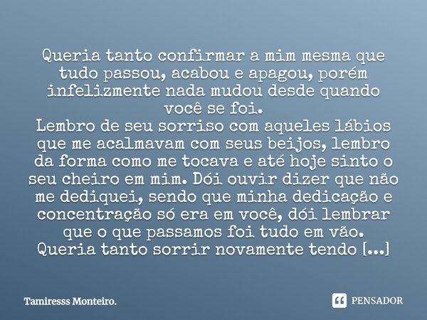 Queria tanto confirmar a mim mesma que tudo passou, acabou e apagou, porém infelizmente nada mudou desde quando você se foi. Lembro de seu sorriso com aqueles l... Frase de Tamiresss Monteiro..