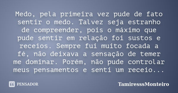 Medo, pela primeira vez pude de fato sentir o medo. Talvez seja estranho de compreender, pois o máximo que pude sentir em relação foi sustos e receios. Sempre f... Frase de TamiresssMonteiro.