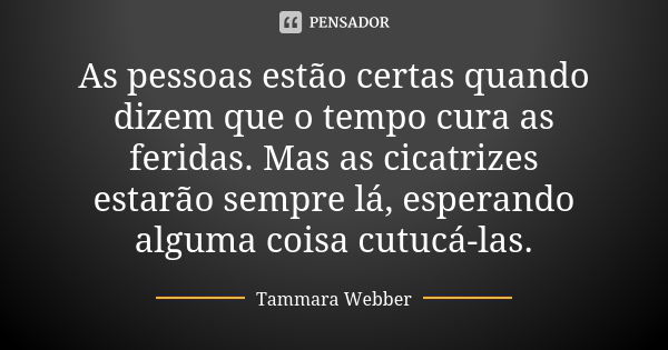 As pessoas estão certas quando dizem que o tempo cura as feridas. Mas as cicatrizes estarão sempre lá, esperando alguma coisa cutucá-las.... Frase de Tammara Webber.