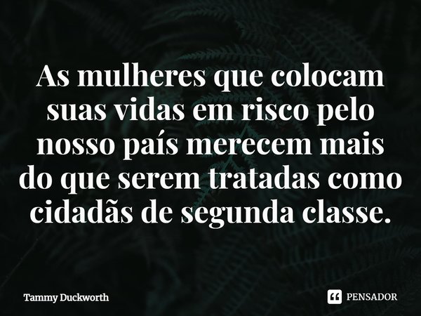 ⁠As mulheres que colocam suas vidas em risco pelo nosso país merecem mais do que serem tratadas como cidadãs de segunda classe.... Frase de Tammy Duckworth.