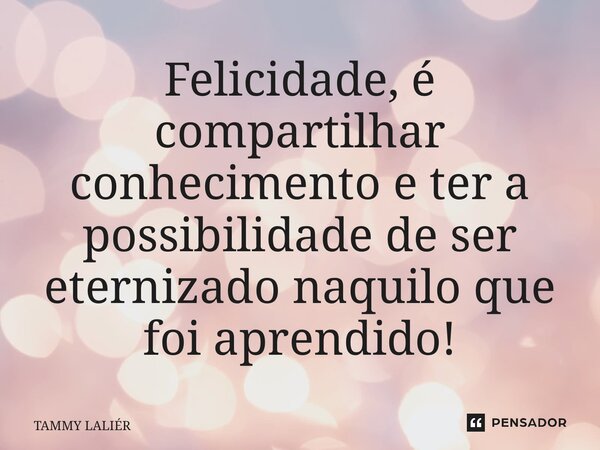 Felicidade, ⁠é compartilhar conhecimento e ter a possibilidade de ser eternizado naquilo que foi aprendido!... Frase de TAMMY LALIÊR.