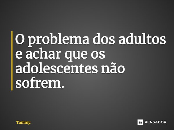 O problema dos adultos e achar que os adolescentes não sofrem.... Frase de Tammy..