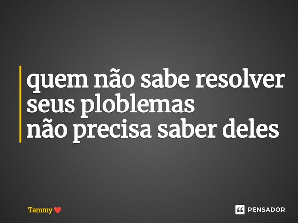 ⁠quem não sabe resolver seus ploblemas não precisa saber deles... Frase de Tammy.