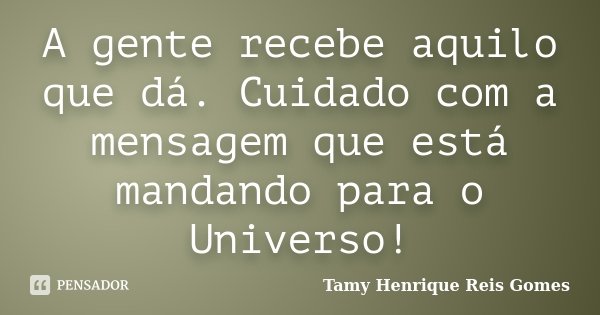 A gente recebe aquilo que dá. Cuidado com a mensagem que está mandando para o Universo!... Frase de Tamy Henrique Reis Gomes.