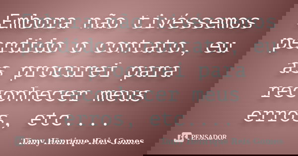 Embora não tivéssemos perdido o contato, eu as procurei para reconhecer meus erros, etc....... Frase de Tamy Henrique Reis Gomes.