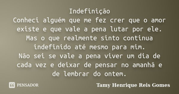 Indefinição Conheci alguém que me fez crer que o amor existe e que vale a pena lutar por ele. Mas o que realmente sinto continua indefinido até mesmo para mim. ... Frase de Tamy Henrique Reis Gomes..