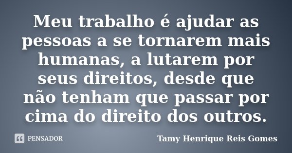 Meu trabalho é ajudar as pessoas a se tornarem mais humanas, a lutarem por seus direitos, desde que não tenham que passar por cima do direito dos outros.... Frase de Tamy Henrique Reis Gomes.