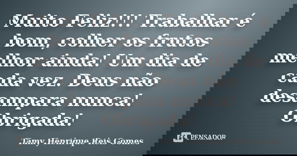 Muito Feliz!!! Trabalhar é bom, colher os frutos melhor ainda! Um dia de cada vez. Deus não desampara nunca! Obrigada!... Frase de Tamy Henrique Reis Gomes.