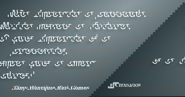 Não importa o passado. Muito menos o futuro. O que importa é o presente, e o tempo que o amor dure!... Frase de Tamy Henrique Reis Gomes.